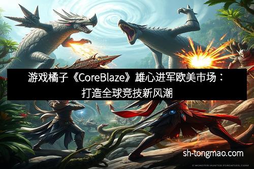 游戏橘子《CoreBlaze》雄心进军欧美市场：打造全球竞技新风潮